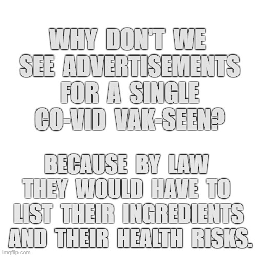 Why dont you see advertisments for the co-vid vak-seen? | WHY  DON'T  WE  SEE  ADVERTISEMENTS  FOR  A  SINGLE  CO-VID  VAK-SEEN? BECAUSE  BY  LAW  THEY  WOULD  HAVE  TO  LIST  THEIR  INGREDIENTS  AND  THEIR  HEALTH  RISKS. | image tagged in blank | made w/ Imgflip meme maker