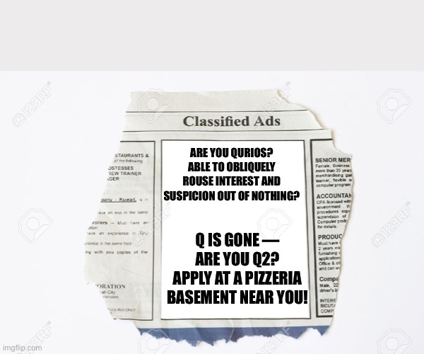 Classified Ads | ARE YOU QURIOS? ABLE TO OBLIQUELY ROUSE INTEREST AND SUSPICION OUT OF NOTHING? Q IS GONE — ARE YOU Q2?
APPLY AT A PIZZERIA BASEMENT NEAR YOU! | image tagged in classified ads | made w/ Imgflip meme maker