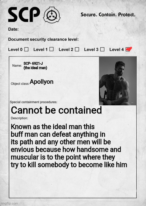 Forgot to mention but any woman who observes him will fall in love immediately | SCP- 6921-J (the ideal man); Apollyon; Cannot be contained; Known as the ideal man this buff man can defeat anything in its path and any other men will be envious because how handsome and muscular is to the point where they try to kill somebody to become like him | image tagged in scp document | made w/ Imgflip meme maker