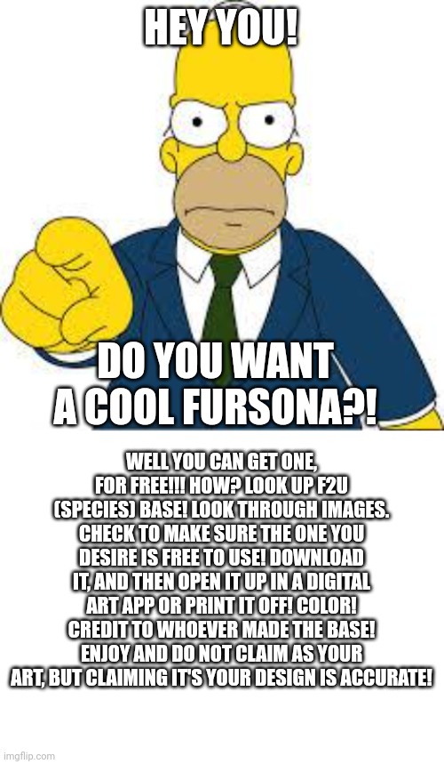 HEY YOU! DO YOU WANT A COOL FURSONA?! WELL YOU CAN GET ONE, FOR FREE!!! HOW? LOOK UP F2U (SPECIES) BASE! LOOK THROUGH IMAGES. CHECK TO MAKE SURE THE ONE YOU DESIRE IS FREE TO USE! DOWNLOAD IT, AND THEN OPEN IT UP IN A DIGITAL ART APP OR PRINT IT OFF! COLOR! CREDIT TO WHOEVER MADE THE BASE! ENJOY AND DO NOT CLAIM AS YOUR ART, BUT CLAIMING IT'S YOUR DESIGN IS ACCURATE! | image tagged in hey you,blank white template | made w/ Imgflip meme maker