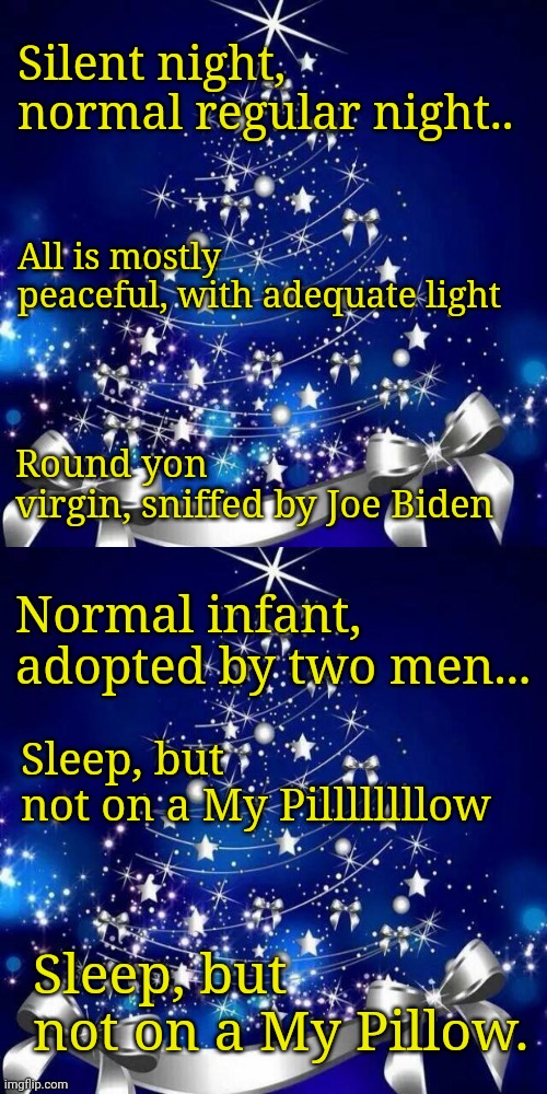 Democrats rewriting Christmas songs.... Add your own in to the comments! | Silent night, normal regular night.. Round yon virgin, sniffed by Joe Biden; All is mostly peaceful, with adequate light; Normal infant, adopted by two men... Sleep, but not on a My Pillllllllow; Sleep, but not on a My Pillow. | image tagged in merry christmas | made w/ Imgflip meme maker