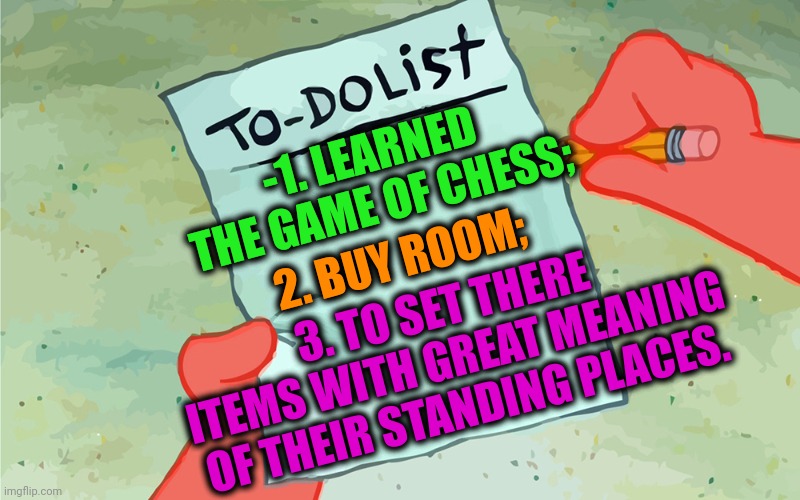 -As deep plot. | -1. LEARNED THE GAME OF CHESS;; 2. BUY ROOM;; 3. TO SET THERE ITEMS WITH GREAT MEANING OF THEIR STANDING PLACES. | image tagged in patrick to do list actually blank,chess,pikachu learned stab,the room,what is this place,zen | made w/ Imgflip meme maker