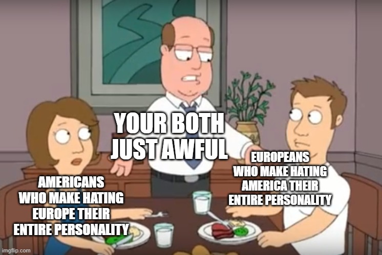 This can include all countries |  YOUR BOTH JUST AWFUL; EUROPEANS WHO MAKE HATING AMERICA THEIR ENTIRE PERSONALITY; AMERICANS WHO MAKE HATING EUROPE THEIR ENTIRE PERSONALITY | image tagged in you're both just awful | made w/ Imgflip meme maker