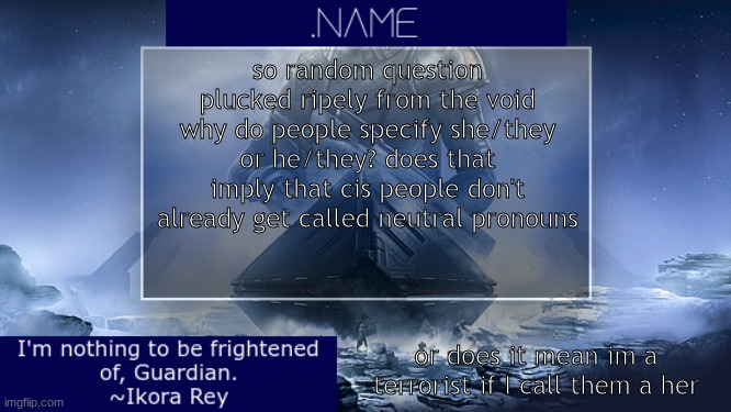 ok and ps fk it im gonna make a zavala temp | so random question plucked ripely from the void
why do people specify she/they or he/they? does that imply that cis people don't already get called neutral pronouns; or does it mean im a terrorist if I call them a her | image tagged in name ikora rey announcement temp | made w/ Imgflip meme maker