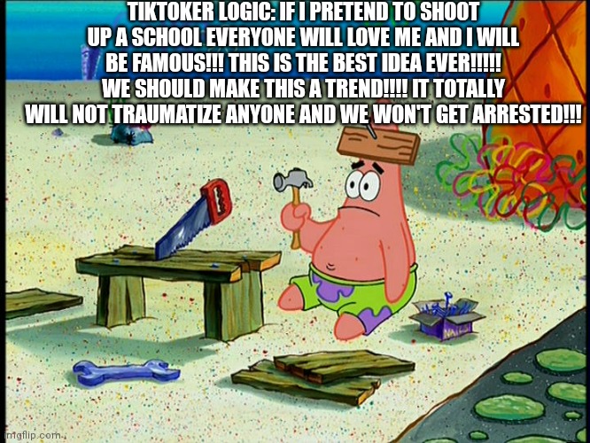 Dumb Patrick | TIKTOKER LOGIC: IF I PRETEND TO SHOOT UP A SCHOOL EVERYONE WILL LOVE ME AND I WILL BE FAMOUS!!! THIS IS THE BEST IDEA EVER!!!!! WE SHOULD MAKE THIS A TREND!!!! IT TOTALLY WILL NOT TRAUMATIZE ANYONE AND WE WON'T GET ARRESTED!!! | image tagged in dumb patrick | made w/ Imgflip meme maker