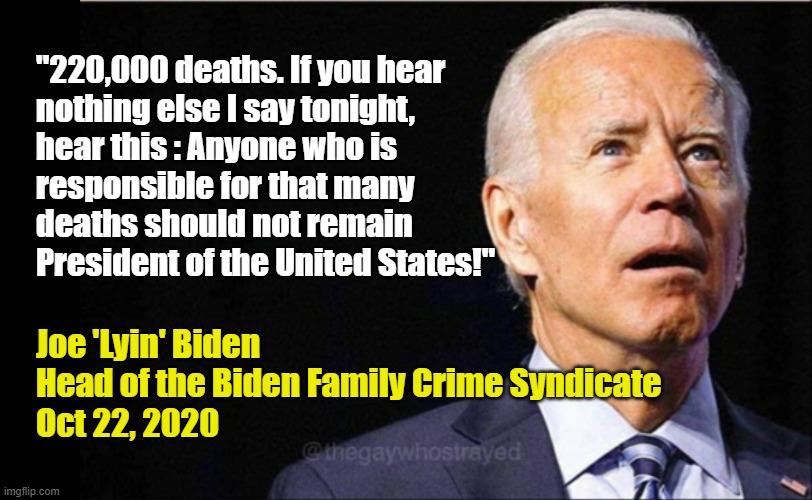 Joe Biden on Covid Deaths |  "220,000 deaths. If you hear
nothing else I say tonight,
hear this : Anyone who is
responsible for that many
deaths should not remain President of the United States!"; Joe 'Lyin' Biden
Head of the Biden Family Crime Syndicate
Oct 22, 2020 | image tagged in joe biden,potus,donald trump,covid,death,criminal | made w/ Imgflip meme maker