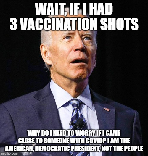 He either thinks that or when he will eat his Ice Cream | WAIT, IF I HAD 3 VACCINATION SHOTS; WHY DO I NEED TO WORRY IF I CAME CLOSE TO SOMEONE WITH COVID? I AM THE AMERICAN, DEMOCRATIC PRESIDENT, NOT THE PEOPLE | image tagged in joe biden,covid-19 | made w/ Imgflip meme maker