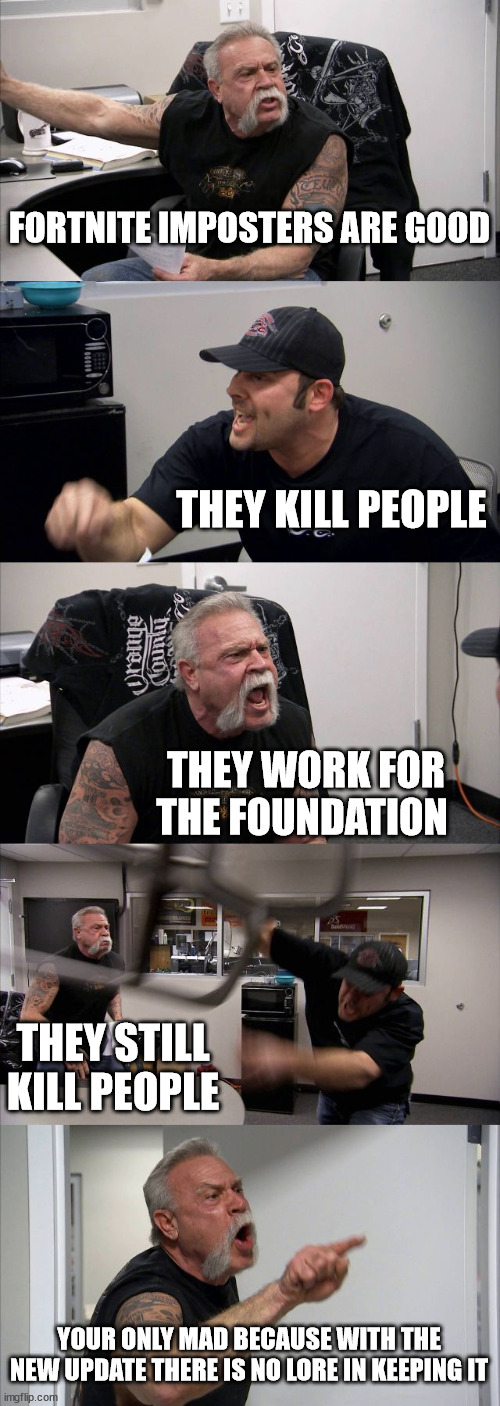 the first console Among us | FORTNITE IMPOSTERS ARE GOOD; THEY KILL PEOPLE; THEY WORK FOR THE FOUNDATION; THEY STILL KILL PEOPLE; YOUR ONLY MAD BECAUSE WITH THE NEW UPDATE THERE IS NO LORE IN KEEPING IT | image tagged in memes,american chopper argument,fortnite,imposter | made w/ Imgflip meme maker