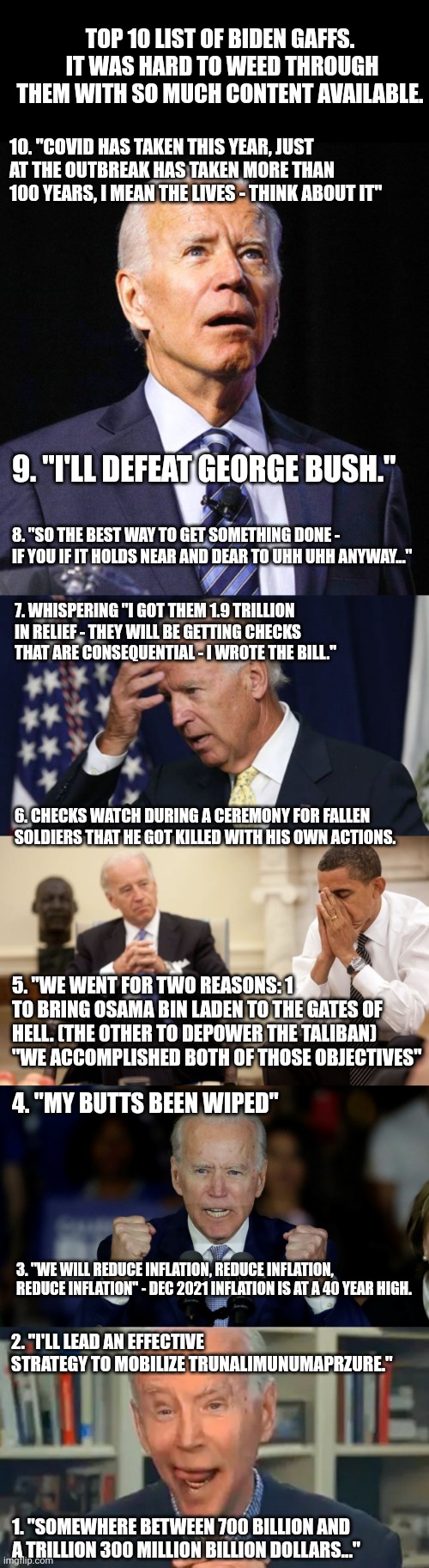 Top 10 Biden Gaffs I can recall over the last couple years. | TOP 10 LIST OF BIDEN GAFFS.  IT WAS HARD TO WEED THROUGH THEM WITH SO MUCH CONTENT AVAILABLE. 10. "COVID HAS TAKEN THIS YEAR, JUST AT THE OUTBREAK HAS TAKEN MORE THAN 100 YEARS, I MEAN THE LIVES - THINK ABOUT IT"; 9. "I'LL DEFEAT GEORGE BUSH."; 8. "SO THE BEST WAY TO GET SOMETHING DONE - IF YOU IF IT HOLDS NEAR AND DEAR TO UHH UHH ANYWAY..."; 7. WHISPERING "I GOT THEM 1.9 TRILLION IN RELIEF - THEY WILL BE GETTING CHECKS THAT ARE CONSEQUENTIAL - I WROTE THE BILL."; 6. CHECKS WATCH DURING A CEREMONY FOR FALLEN SOLDIERS THAT HE GOT KILLED WITH HIS OWN ACTIONS. 5. "WE WENT FOR TWO REASONS: 1 TO BRING OSAMA BIN LADEN TO THE GATES OF HELL. (THE OTHER TO DEPOWER THE TALIBAN) "WE ACCOMPLISHED BOTH OF THOSE OBJECTIVES"; 4. "MY BUTTS BEEN WIPED"; 3. "WE WILL REDUCE INFLATION, REDUCE INFLATION, REDUCE INFLATION" - DEC 2021 INFLATION IS AT A 40 YEAR HIGH. 2. "I'LL LEAD AN EFFECTIVE STRATEGY TO MOBILIZE TRUNALIMUNUMAPRZURE."; 1. "SOMEWHERE BETWEEN 700 BILLION AND A TRILLION 300 MILLION BILLION DOLLARS..." | image tagged in joe biden,joe biden worries,biden obama,angry joe biden,frail old biden drools | made w/ Imgflip meme maker