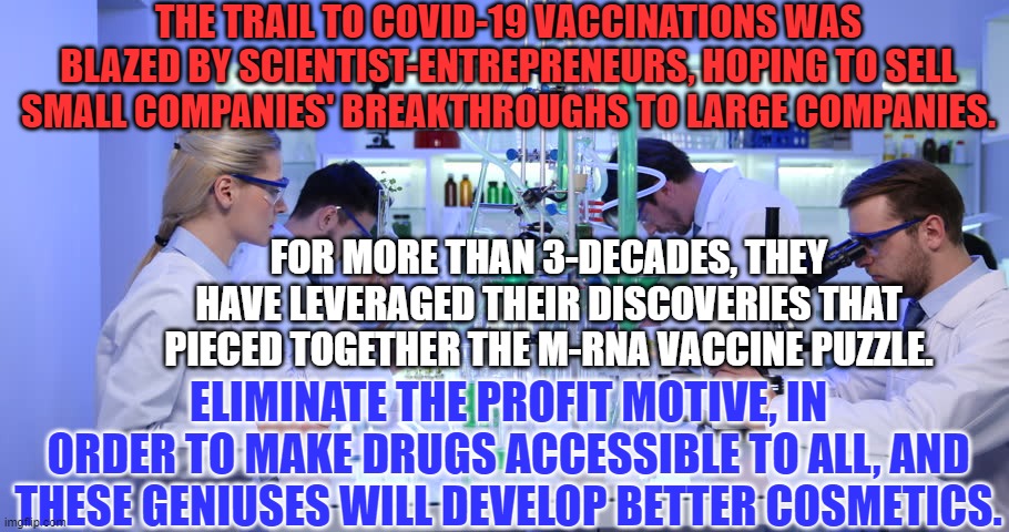 Hope of profits is an equal opportunity motivator. | THE TRAIL TO COVID-19 VACCINATIONS WAS BLAZED BY SCIENTIST-ENTREPRENEURS, HOPING TO SELL SMALL COMPANIES' BREAKTHROUGHS TO LARGE COMPANIES. FOR MORE THAN 3-DECADES, THEY HAVE LEVERAGED THEIR DISCOVERIES THAT PIECED TOGETHER THE M-RNA VACCINE PUZZLE. ELIMINATE THE PROFIT MOTIVE, IN ORDER TO MAKE DRUGS ACCESSIBLE TO ALL, AND THESE GENIUSES WILL DEVELOP BETTER COSMETICS. | image tagged in politics | made w/ Imgflip meme maker