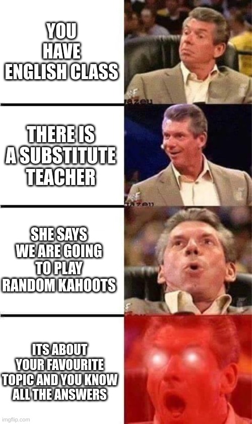 :V | YOU HAVE ENGLISH CLASS; THERE IS A SUBSTITUTE TEACHER; SHE SAYS WE ARE GOING TO PLAY RANDOM KAHOOTS; ITS ABOUT YOUR FAVOURITE TOPIC AND YOU KNOW ALL THE ANSWERS | image tagged in vince mcmahon reaction w/glowing eyes,school | made w/ Imgflip meme maker
