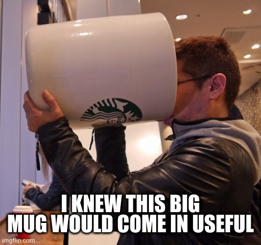 big cup | I KNEW THIS BIG MUG WOULD COME IN USEFUL | image tagged in big cup | made w/ Imgflip meme maker