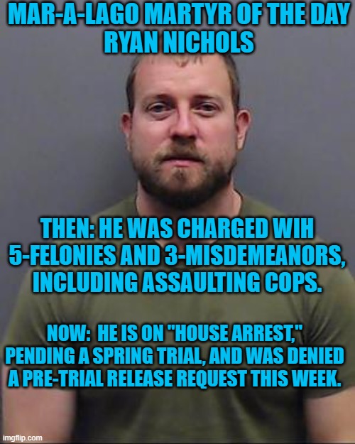 The judge said he called for an "actual war," and presents a clear, concrete, and continuing danger to the community." | MAR-A-LAGO MARTYR OF THE DAY
RYAN NICHOLS; THEN: HE WAS CHARGED WIH 5-FELONIES AND 3-MISDEMEANORS, INCLUDING ASSAULTING COPS. NOW:  HE IS ON "HOUSE ARREST," PENDING A SPRING TRIAL, AND WAS DENIED A PRE-TRIAL RELEASE REQUEST THIS WEEK. | image tagged in politics | made w/ Imgflip meme maker