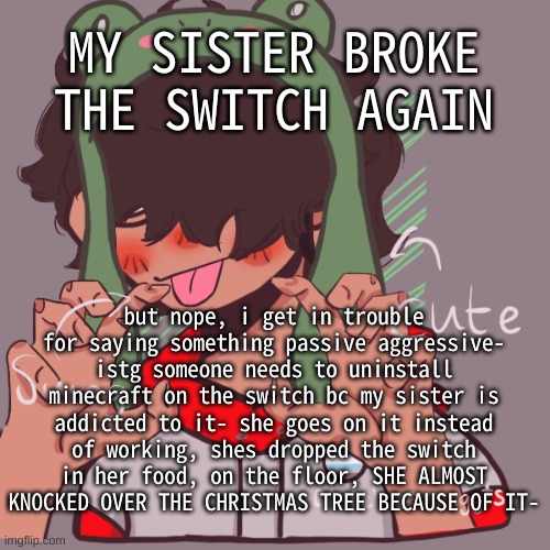 Feel free to turn this into a copypasta lmao | MY SISTER BROKE THE SWITCH AGAIN; but nope, i get in trouble for saying something passive aggressive- istg someone needs to uninstall minecraft on the switch bc my sister is addicted to it- she goes on it instead of working, shes dropped the switch in her food, on the floor, SHE ALMOST KNOCKED OVER THE CHRISTMAS TREE BECAUSE OF IT- | image tagged in remaking an old pisscrew go brrrr | made w/ Imgflip meme maker