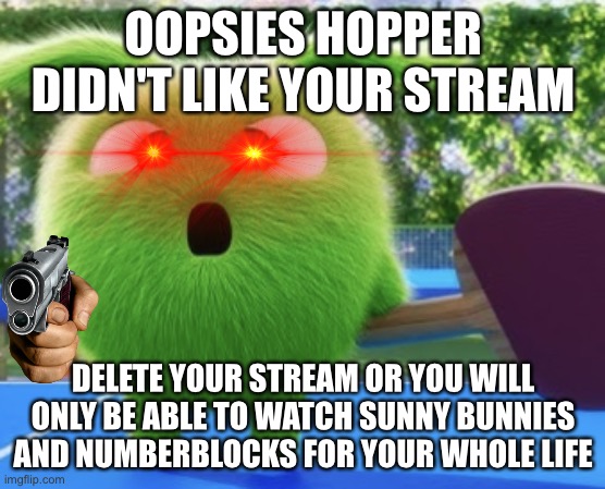 J | OOPSIES HOPPER DIDN'T LIKE YOUR STREAM; DELETE YOUR STREAM OR YOU WILL ONLY BE ABLE TO WATCH SUNNY BUNNIES AND NUMBERBLOCKS FOR YOUR WHOLE LIFE | image tagged in angry hopper,sunny bunnies | made w/ Imgflip meme maker