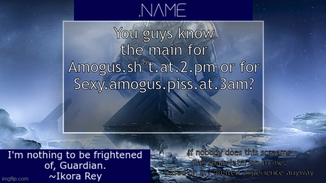 yes the description is important for clarification (note: I KNEW IT I WAS JUST SUPER DAMNED LATE) | You guys know the main for Amogus.sh*t.at.2.pm or for Sexy.amogus.piss.at.3am? if nobody does this screams flag spam later on to me. based on my limited experience anyway | image tagged in name ikora rey announcement temp | made w/ Imgflip meme maker