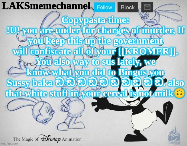 LAKS Oswald template | Copypasta time:
!U! you are under for charges of murder, If you keep this up the government will confiscate all of your [[KROMER]]. You also way to sus lately, we know what you did to Bingus you Sussy baka ඞ ඞ ඞ ඞ ඞ ඞ ඞ ඞ ඞ ඞ. also that white stuff in your cereal is not milk🙃 | image tagged in laks oswald template | made w/ Imgflip meme maker