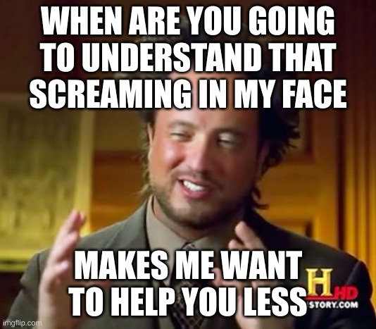 literally everyone lol | WHEN ARE YOU GOING TO UNDERSTAND THAT SCREAMING IN MY FACE; MAKES ME WANT TO HELP YOU LESS | image tagged in memes,ancient aliens | made w/ Imgflip meme maker