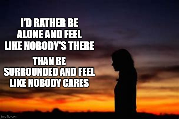 I'D RATHER BE ALONE AND FEEL LIKE NOBODY'S THERE; THAN BE SURROUNDED AND FEEL LIKE NOBODY CARES | image tagged in sad,forever alone,girl | made w/ Imgflip meme maker