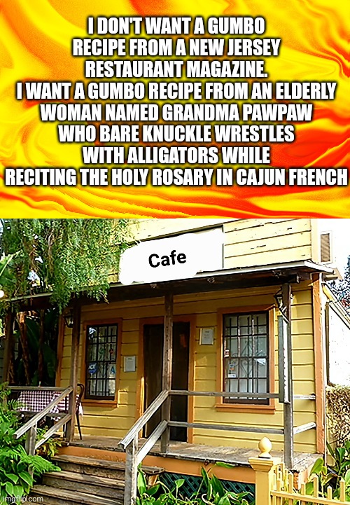 Gumbo Recipe |  I DON'T WANT A GUMBO RECIPE FROM A NEW JERSEY RESTAURANT MAGAZINE.
I WANT A GUMBO RECIPE FROM AN ELDERLY WOMAN NAMED GRANDMA PAWPAW WHO BARE KNUCKLE WRESTLES WITH ALLIGATORS WHILE RECITING THE HOLY ROSARY IN CAJUN FRENCH | image tagged in gumbo,cajun,food | made w/ Imgflip meme maker