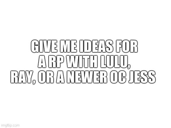 *running out of ideas bc im not creative* ((Mod note: haha nope)) | GIVE ME IDEAS FOR A RP WITH LULU, RAY, OR A NEWER OC JESS | image tagged in blank white template | made w/ Imgflip meme maker