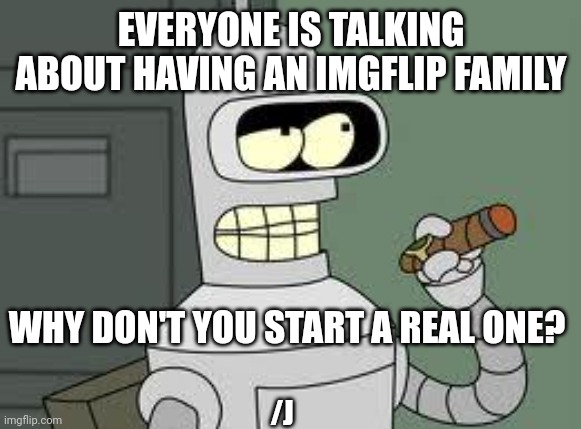 Bender | EVERYONE IS TALKING ABOUT HAVING AN IMGFLIP FAMILY; WHY DON'T YOU START A REAL ONE? /J | image tagged in bender | made w/ Imgflip meme maker