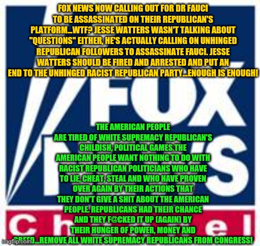 Fox News | FOX NEWS NOW CALLING OUT FOR DR FAUCI TO BE ASSASSINATED ON THEIR REPUBLICAN'S PLATFORM...WTF? JESSE WATTERS WASN'T TALKING ABOUT "QUESTIONS" EITHER, HE'S ACTUALLY CALLING ON UNHINGED REPUBLICAN FOLLOWERS TO ASSASSINATE FAUCI. JESSE WATTERS SHOULD BE FIRED AND ARRESTED AND PUT AN END TO THE UNHINGED RACIST REPUBLICAN PARTY...ENOUGH IS ENOUGH! THE AMERICAN PEOPLE ARE TIRED OF WHITE SUPREMACY REPUBLICAN'S CHILDISH, POLITICAL GAMES.THE AMERICAN PEOPLE WANT NOTHING TO DO WITH RACIST REPUBLICAN POLITICIANS WHO HAVE TO LIE, CHEAT, STEAL AND WHO HAVE PROVEN OVER AGAIN BY THEIR ACTIONS THAT THEY DON'T GIVE A SHIT ABOUT THE AMERICAN PEOPLE. REPUBLICANS HAD THEIR CHANCE AND THEY F@CKED IT UP (AGAIN) BY THEIR HUNGER OF POWER, MONEY AND GREED...REMOVE ALL WHITE SUPREMACY REPUBLICANS FROM CONGRESS! | image tagged in fox news | made w/ Imgflip meme maker