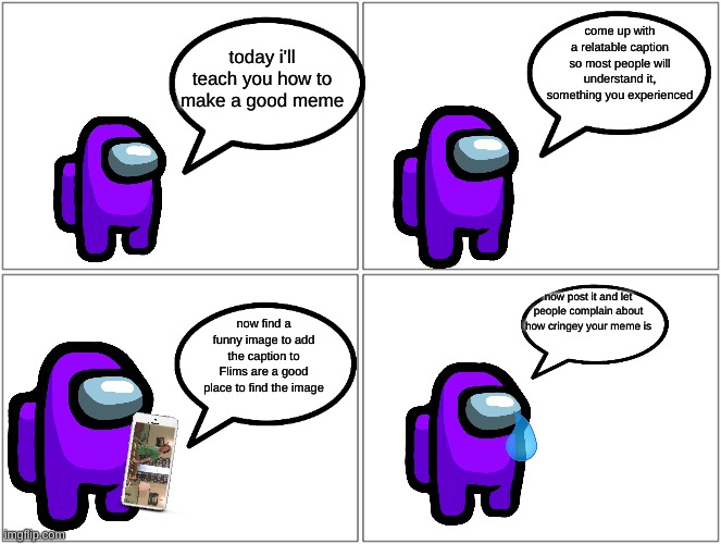 I random comic I made | come up with a relatable caption so most people will understand it, something you experienced; today i'll teach you how to make a good meme; now post it and let people complain about how cringey your meme is; now find a funny image to add the caption to Flims are a good place to find the image | image tagged in memes,blank comic panel 2x2,among us,funny | made w/ Imgflip meme maker