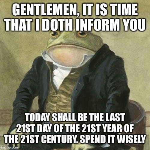 Gentlemen, it is with great pleasure to inform you that | GENTLEMEN, IT IS TIME THAT I DOTH INFORM YOU; TODAY SHALL BE THE LAST 21ST DAY OF THE 21ST YEAR OF THE 21ST CENTURY. SPEND IT WISELY | image tagged in gentlemen it is with great pleasure to inform you that | made w/ Imgflip meme maker