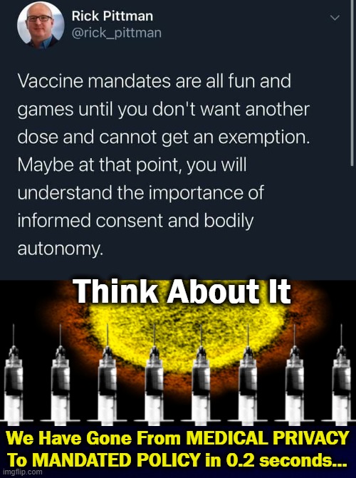From 'Just a mask' to 'Just social distancing' to 'Just a vax' to 'Just a booster' to 'Just another booster' to "NO END".... | Think About It; We Have Gone From MEDICAL PRIVACY
To MANDATED POLICY in 0.2 seconds... | image tagged in politics,liberalism,leftism,control,coercion,no end to it | made w/ Imgflip meme maker