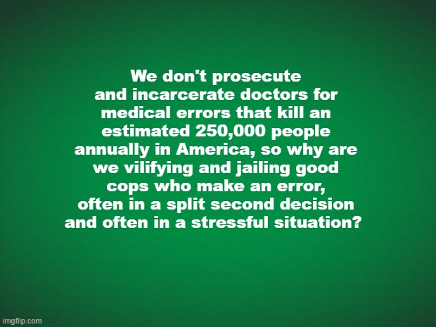 We don't prosecute doctor who kill 250,000 American every year, so why are we jailing good cops who make a mistake? | We don't prosecute and incarcerate doctors for medical errors that kill an estimated 250,000 people annually in America, so why are we vilifying and jailing good cops who make an error, often in a split second decision and often in a stressful situation? | image tagged in doctors kill 250000 americans annually,jailing cops for an honest error,police make mistakes,doctors,police | made w/ Imgflip meme maker