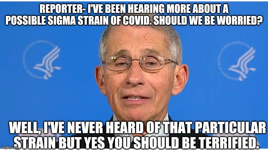 Always be terrified and compliant | REPORTER- I'VE BEEN HEARING MORE ABOUT A POSSIBLE SIGMA STRAIN OF COVID. SHOULD WE BE WORRIED? WELL, I'VE NEVER HEARD OF THAT PARTICULAR STRAIN BUT YES YOU SHOULD BE TERRIFIED. | image tagged in dr fauci | made w/ Imgflip meme maker