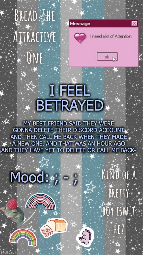 :,) | I FEEL BETRAYED; MY BEST FRIEND SAID THEY WERE GONNA DELETE THEIR DISCORD ACCOUNT AND THEN CALL ME BACK WHEN THEY MADE A NEW ONE, AND THAT WAS AN HOUR AGO AND THEY HAVE YET TO DELETE OR CALL ME BACK-; Mood: ; - ; | image tagged in breads demiboy temp | made w/ Imgflip meme maker