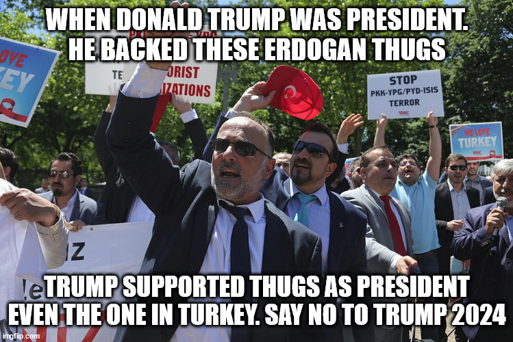 Why Trump deserves prison time or deportation not the white house | WHEN DONALD TRUMP WAS PRESIDENT. HE BACKED THESE ERDOGAN THUGS; TRUMP SUPPORTED THUGS AS PRESIDENT EVEN THE ONE IN TURKEY. SAY NO TO TRUMP 2024 | image tagged in erdogan,thugs,donald trump,2020 elections | made w/ Imgflip meme maker