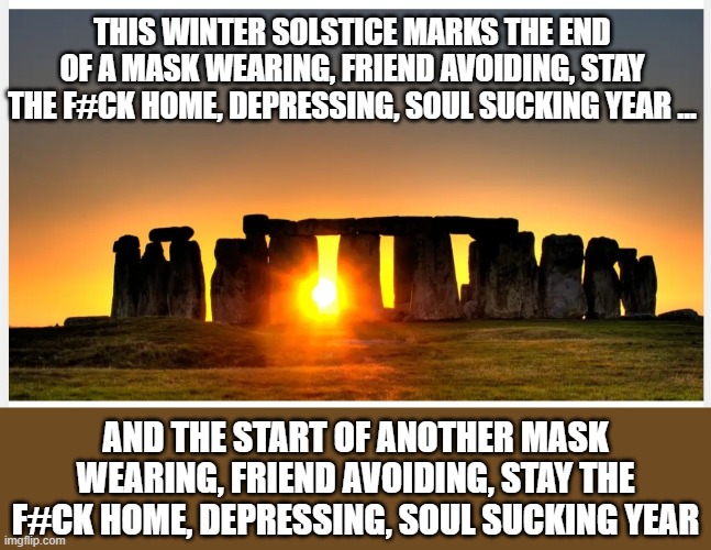 soul sucking | THIS WINTER SOLSTICE MARKS THE END OF A MASK WEARING, FRIEND AVOIDING, STAY THE F#CK HOME, DEPRESSING, SOUL SUCKING YEAR ... AND THE START OF ANOTHER MASK WEARING, FRIEND AVOIDING, STAY THE F#CK HOME, DEPRESSING, SOUL SUCKING YEAR | image tagged in winter solstice | made w/ Imgflip meme maker