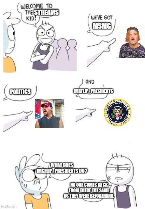 Welcome to the Gang (blank) | STREAMS; MSMG; POLITICS; IMGFLIP_PRESIDENTS; WHAT DOES IMGFLIP_PRESIDENTS DO? NO ONE COMES BACK FROM THERE THE SAME AS THEY WERE BEFOREHAND. | image tagged in welcome to the gang blank | made w/ Imgflip meme maker