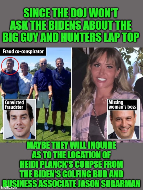 yep | SINCE THE DOJ WON'T ASK THE BIDENS ABOUT THE BIG GUY AND HUNTERS LAP TOP; MAYBE THEY WILL INQUIRE AS TO THE LOCATION OF HEIDI PLANCK'S CORPSE FROM THE BIDEN'S GOLFING BUD AND BUSINESS ASSOCIATE JASON SUGARMAN | image tagged in democrats | made w/ Imgflip meme maker