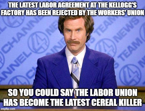 anchorman news update | THE LATEST LABOR AGREEMENT AT THE KELLOGG'S FACTORY HAS BEEN REJECTED BY THE WORKERS' UNION; SO YOU COULD SAY THE LABOR UNION HAS BECOME THE LATEST CEREAL KILLER | image tagged in anchorman news update | made w/ Imgflip meme maker