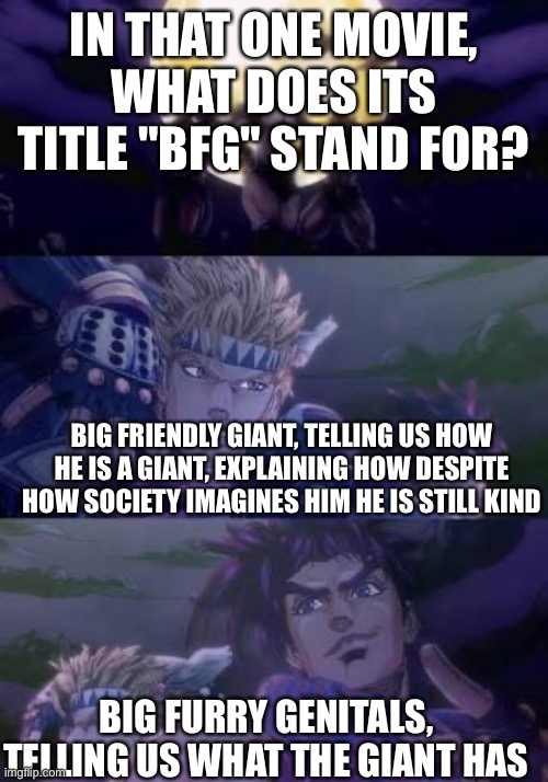 Just randomly thought of this | IN THAT ONE MOVIE, WHAT DOES ITS TITLE "BFG" STAND FOR? BIG FRIENDLY GIANT, TELLING US HOW HE IS A GIANT, EXPLAINING HOW DESPITE HOW SOCIETY IMAGINES HIM HE IS STILL KIND; BIG FURRY GENITALS, TELLING US WHAT THE GIANT HAS | image tagged in joseph caesar pillarmen | made w/ Imgflip meme maker