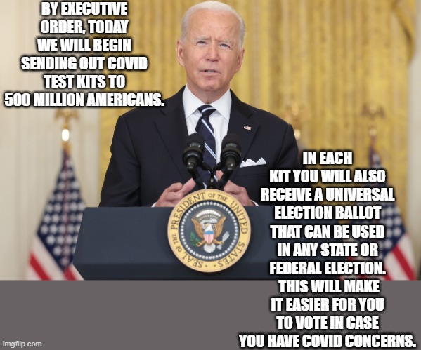 Joe Biden | BY EXECUTIVE ORDER, TODAY WE WILL BEGIN SENDING OUT COVID TEST KITS TO 500 MILLION AMERICANS. IN EACH KIT YOU WILL ALSO RECEIVE A UNIVERSAL ELECTION BALLOT THAT CAN BE USED IN ANY STATE OR FEDERAL ELECTION.  THIS WILL MAKE IT EASIER FOR YOU TO VOTE IN CASE YOU HAVE COVID CONCERNS. | image tagged in covid | made w/ Imgflip meme maker