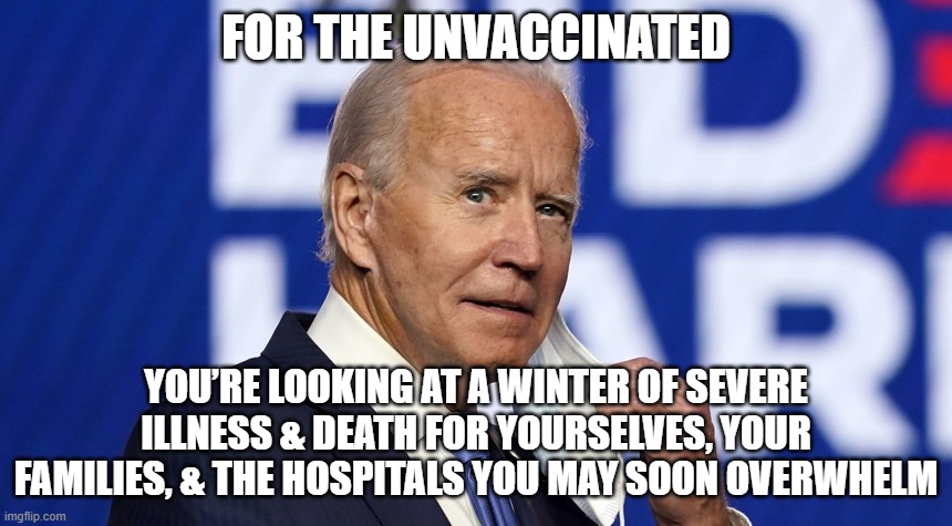 For the unvaccinated, you’re looking at a winter of severe illness and death for yourselves, your families, and the hospitals yo | FOR THE UNVACCINATED; YOU’RE LOOKING AT A WINTER OF SEVERE ILLNESS & DEATH FOR YOURSELVES, YOUR FAMILIES, & THE HOSPITALS YOU MAY SOON OVERWHELM | image tagged in death,joe biden,unvaccinated,illness | made w/ Imgflip meme maker