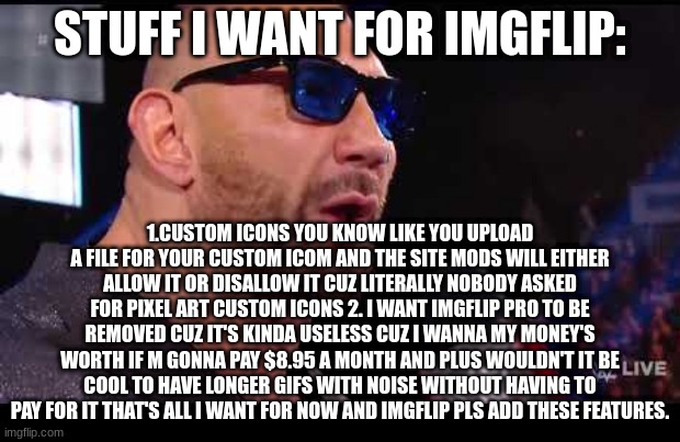 Batista give me what I want | STUFF I WANT FOR IMGFLIP:; 1.CUSTOM ICONS YOU KNOW LIKE YOU UPLOAD A FILE FOR YOUR CUSTOM ICOM AND THE SITE MODS WILL EITHER ALLOW IT OR DISALLOW IT CUZ LITERALLY NOBODY ASKED FOR PIXEL ART CUSTOM ICONS 2. I WANT IMGFLIP PRO TO BE REMOVED CUZ IT'S KINDA USELESS CUZ I WANNA MY MONEY'S WORTH IF M GONNA PAY $8.95 A MONTH AND PLUS WOULDN'T IT BE COOL TO HAVE LONGER GIFS WITH NOISE WITHOUT HAVING TO PAY FOR IT THAT'S ALL I WANT FOR NOW AND IMGFLIP PLS ADD THESE FEATURES. | image tagged in batista give me what i want | made w/ Imgflip meme maker