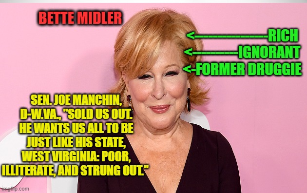 New Yorker Bette Midler Scoffs at West Virginia | BETTE MIDLER; <----------------RICH
<----------IGNORANT
<-FORMER DRUGGIE; SEN. JOE MANCHIN, D-W.VA., "SOLD US OUT. HE WANTS US ALL TO BE JUST LIKE HIS STATE, WEST VIRGINIA: POOR, ILLITERATE, AND STRUNG OUT." | image tagged in better midler,sen joe manchin,west virginia,poor,illerate,strung out | made w/ Imgflip meme maker