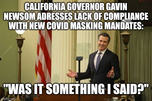 WAS IT SOMETHING GAVIN SAID? | CALIFORNIA GOVERNOR GAVIN NEWSOM ADRESSES LACK OF COMPLIANCE WITH NEW COVID MASKING MANDATES:; "WAS IT SOMETHING I SAID?" | image tagged in california what me worry,gavin,covid-19,covid vaccine,mask,california | made w/ Imgflip meme maker