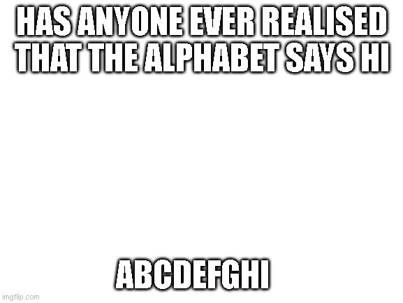 Blank White Template | HAS ANYONE EVER REALISED THAT THE ALPHABET SAYS HI; ABCDEFGHI | image tagged in blank white template | made w/ Imgflip meme maker