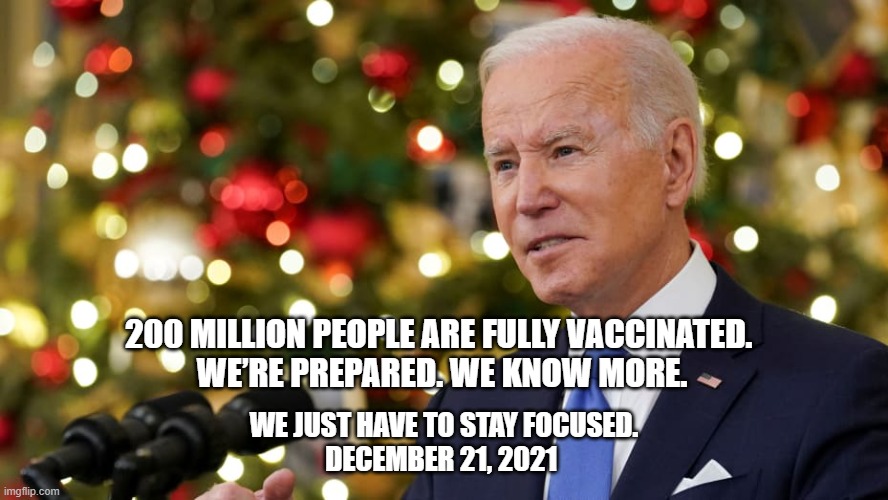 Remember these words,,, | 200 MILLION PEOPLE ARE FULLY VACCINATED. 
WE’RE PREPARED. WE KNOW MORE. WE JUST HAVE TO STAY FOCUSED.

DECEMBER 21, 2021 | image tagged in joe biden,covid | made w/ Imgflip meme maker