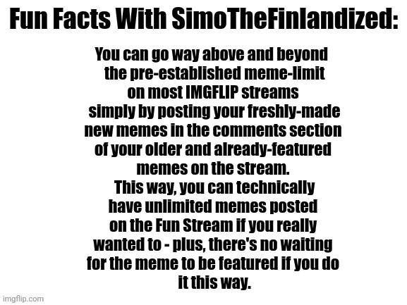 Fun Facts With SimoTheFinlandized | You can go way above and beyond 
 the pre-established meme-limit
 on most IMGFLIP streams 
 simply by posting your freshly-made
 new memes in the comments section 
 of your older and already-featured 
 memes on the stream. 
 This way, you can technically
 have unlimited memes posted 
 on the Fun Stream if you really 
 wanted to - plus, there's no waiting 
 for the meme to be featured if you do 
 it this way. | image tagged in fun facts with simothefinlandized,memes,imgflip,post | made w/ Imgflip meme maker