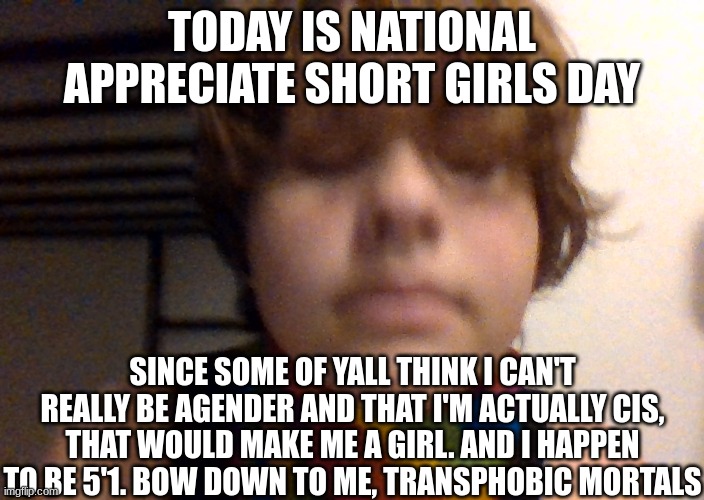 Im thinking of a word that starts with m and ends with an e | TODAY IS NATIONAL APPRECIATE SHORT GIRLS DAY; SINCE SOME OF YALL THINK I CAN'T REALLY BE AGENDER AND THAT I'M ACTUALLY CIS, THAT WOULD MAKE ME A GIRL. AND I HAPPEN TO BE 5'1. BOW DOWN TO ME, TRANSPHOBIC MORTALS | image tagged in woosh | made w/ Imgflip meme maker