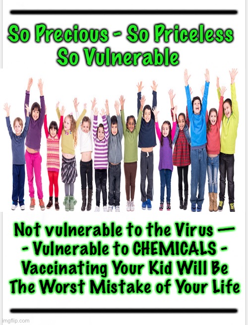 Protect the Children - Future Generations are at Stake | So Precious - So Priceless
So Vulnerable; Not vulnerable to the Virus —
- Vulnerable to CHEMICALS -
Vaccinating Your Kid Will Be
The Worst Mistake of Your Life | image tagged in memes,vaccines,vaccinations,your progeny,your bloodline,your line of ancestry | made w/ Imgflip meme maker