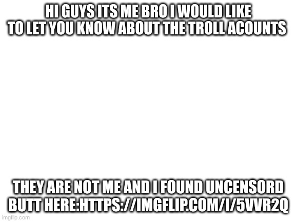 check comments for link ppolice staff only and yay eludir is here! | HI GUYS ITS ME BRO I WOULD LIKE TO LET YOU KNOW ABOUT THE TROLL ACOUNTS; THEY ARE NOT ME AND I FOUND UNCENSORD BUTT HERE:HTTPS://IMGFLIP.COM/I/5VVR2Q | image tagged in blank white template | made w/ Imgflip meme maker